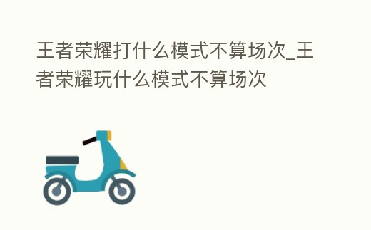 王者榮耀打什么模式不算場(chǎng)次_王者榮耀玩什么模式不算場(chǎng)次
