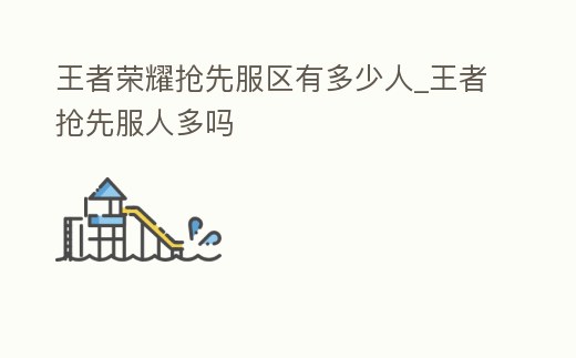 王者榮耀搶先服區(qū)有多少人_王者搶先服人多嗎