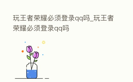 玩王者榮耀必須登錄qq嗎_玩王者榮耀必須登錄qq嗎