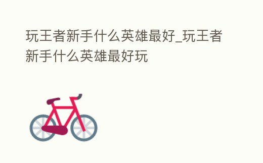 玩王者新手什么英雄最好_玩王者新手什么英雄最好玩