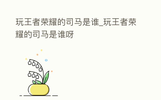 玩王者榮耀的司馬是誰_玩王者榮耀的司馬是誰呀