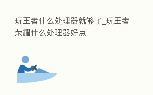 玩王者什么處理器就夠了_玩王者榮耀什么處理器好點