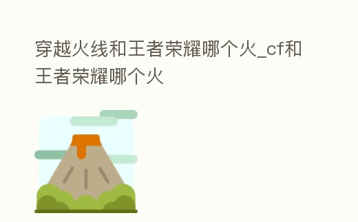 穿越火線和王者榮耀哪個火_cf和王者榮耀哪個火