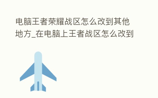 電腦王者榮耀戰區怎么改到其他地方_在電腦上王者戰區怎么改到別的市