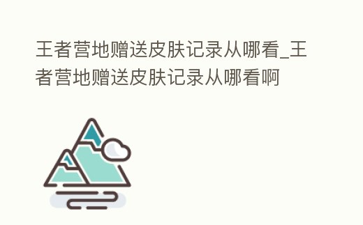 王者營地贈送皮膚記錄從哪看_王者營地贈送皮膚記錄從哪看啊