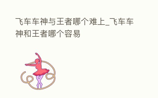 飛車車神與王者哪個難上_飛車車神和王者哪個容易