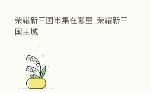 榮耀新三國市集在哪里_榮耀新三國主城