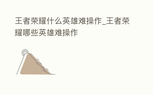 王者榮耀什么英雄難操作_王者榮耀哪些英雄難操作