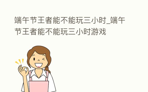 端午節王者能不能玩三小時_端午節王者能不能玩三小時游戲