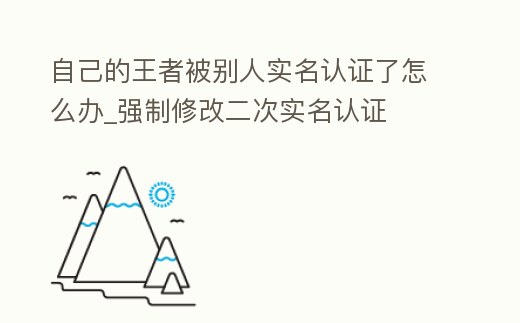 自己的王者被別人實名認證了怎么辦_強制修改二次實名認證