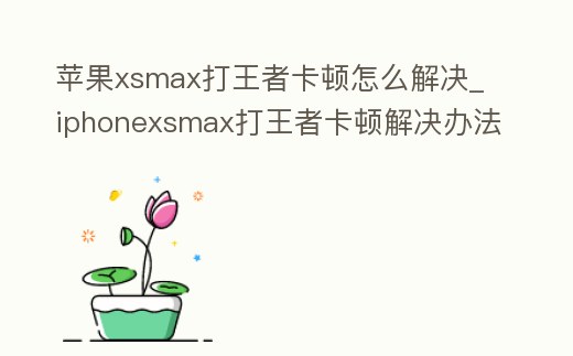蘋果xsmax打王者卡頓怎么解決_iphonexsmax打王者卡頓解決辦法
