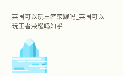 英國可以玩王者榮耀嗎_英國可以玩王者榮耀嗎知乎
