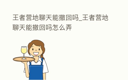 王者營地聊天能撤回嗎_王者營地聊天能撤回嗎怎么弄