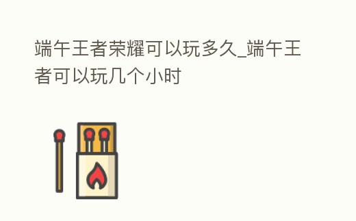 端午王者榮耀可以玩多久_端午王者可以玩幾個小時