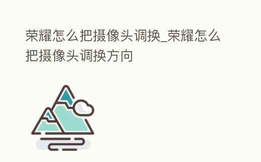 榮耀怎么把攝像頭調換_榮耀怎么把攝像頭調換方向