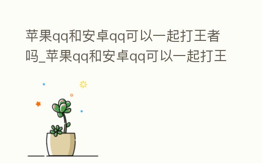 蘋果qq和安卓qq可以一起打王者嗎_蘋果qq和安卓qq可以一起打王者嗎安全嗎