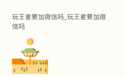 玩王者要加微信嗎_玩王者要加微信嗎