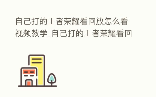 自己打的王者榮耀看回放怎么看視頻教學_自己打的王者榮耀看回放怎么看視頻教學下載