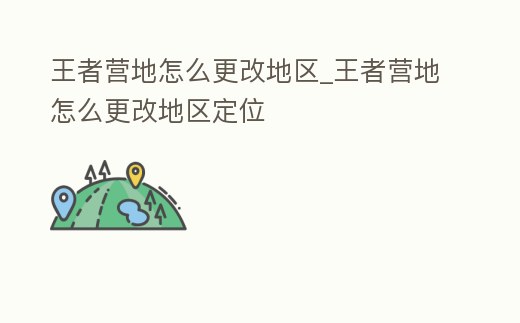 王者營地怎么更改地區_王者營地怎么更改地區定位