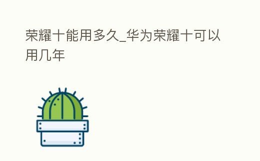 榮耀十能用多久_華為榮耀十可以用幾年