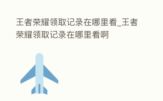 王者榮耀領取記錄在哪里看_王者榮耀領取記錄在哪里看啊
