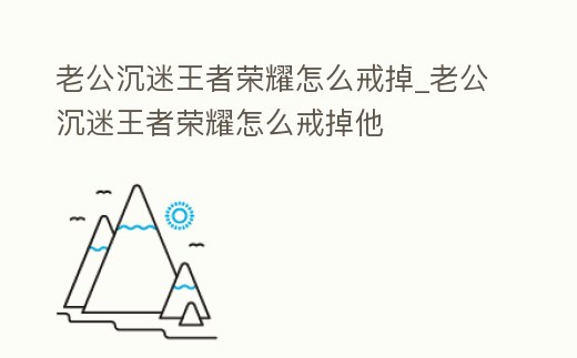 老公沉迷王者榮耀怎么戒掉_老公沉迷王者榮耀怎么戒掉他