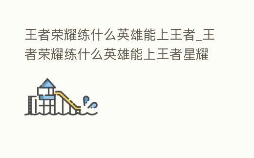 王者榮耀練什么英雄能上王者_(dá)王者榮耀練什么英雄能上王者星耀
