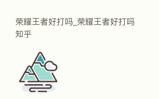 榮耀王者好打嗎_榮耀王者好打嗎知乎