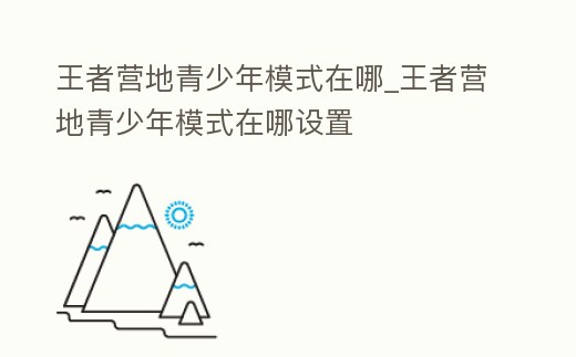 王者營地青少年模式在哪_王者營地青少年模式在哪設(shè)置