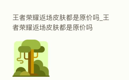 王者榮耀返場皮膚都是原價嗎_王者榮耀返場皮膚都是原價嗎