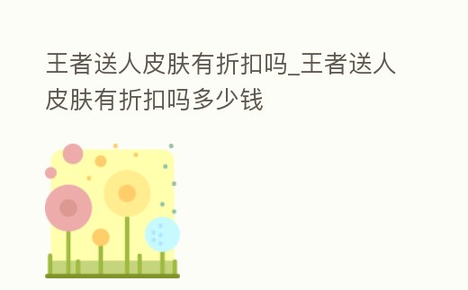 王者送人皮膚有折扣嗎_王者送人皮膚有折扣嗎多少錢