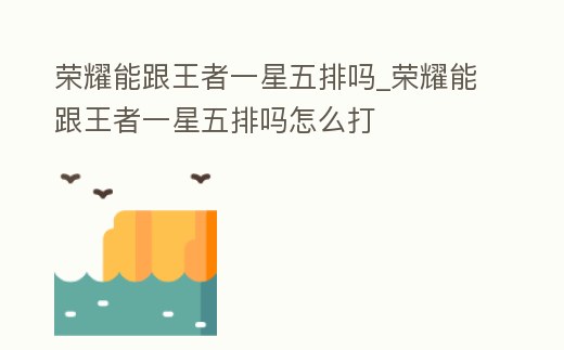 榮耀能跟王者一星五排嗎_榮耀能跟王者一星五排嗎怎么打