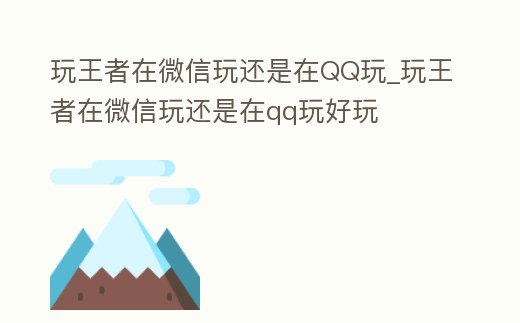 玩王者在微信玩還是在QQ玩_玩王者在微信玩還是在qq玩好玩