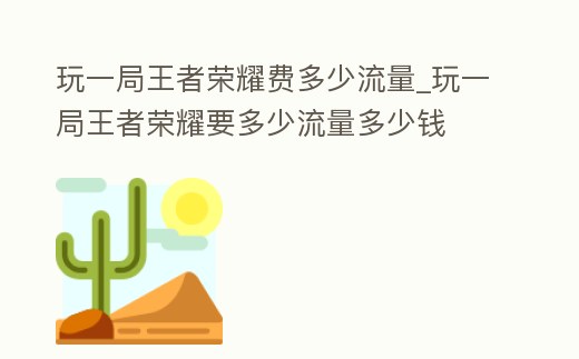 玩一局王者榮耀費多少流量_玩一局王者榮耀要多少流量多少錢