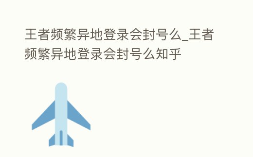 王者頻繁異地登錄會封號么_王者頻繁異地登錄會封號么知乎