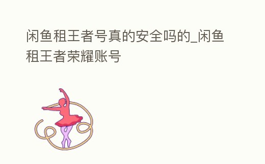 閑魚租王者號真的安全嗎的_閑魚租王者榮耀賬號