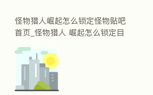怪物獵人崛起怎么鎖定怪物貼吧首頁_怪物獵人 崛起怎么鎖定目標