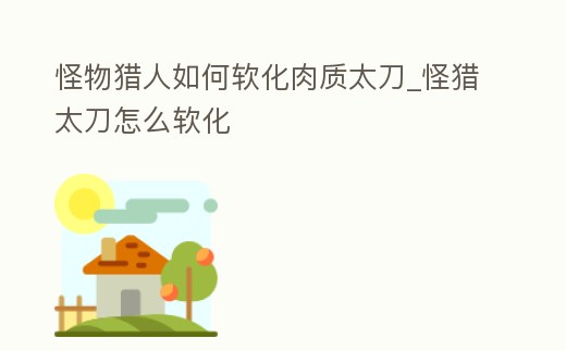 怪物獵人如何軟化肉質(zhì)太刀_怪獵太刀怎么軟化