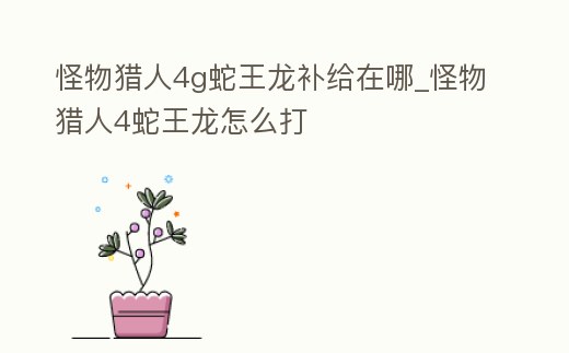 怪物獵人4g蛇王龍補給在哪_怪物獵人4蛇王龍怎么打