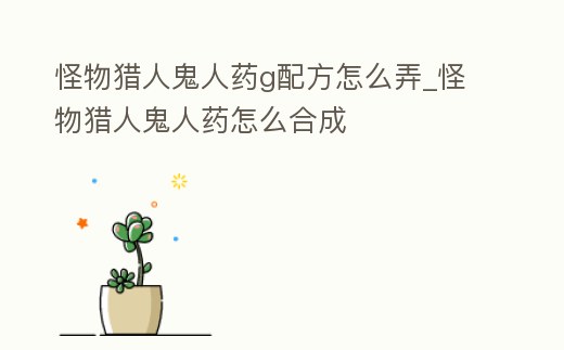 怪物獵人鬼人藥g配方怎么弄_怪物獵人鬼人藥怎么合成