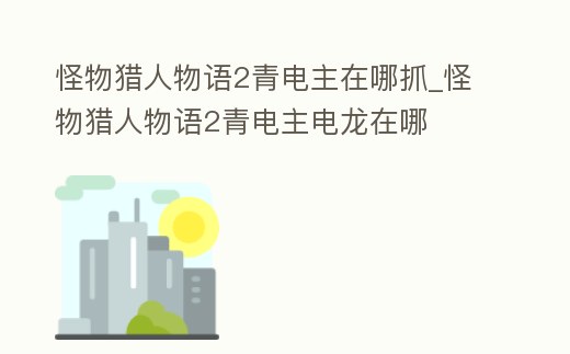 怪物獵人物語2青電主在哪抓_怪物獵人物語2青電主電龍在哪