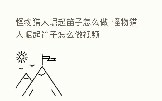怪物獵人崛起笛子怎么做_怪物獵人崛起笛子怎么做視頻