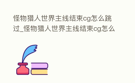 怪物獵人世界主線結(jié)束cg怎么跳過_怪物獵人世界主線結(jié)束cg怎么跳過任務(wù)