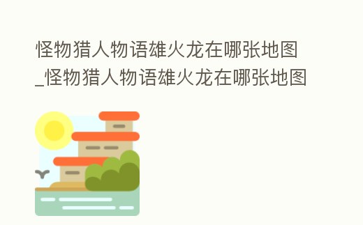 怪物獵人物語雄火龍在哪張地圖_怪物獵人物語雄火龍在哪張地圖刷