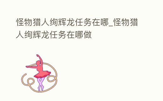 怪物獵人絢輝龍任務在哪_怪物獵人絢輝龍任務在哪做