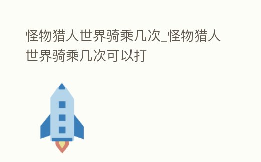 怪物獵人世界騎乘幾次_怪物獵人世界騎乘幾次可以打
