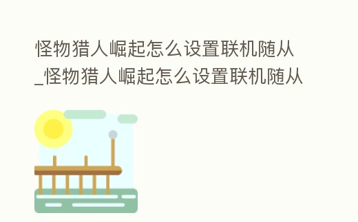 怪物獵人崛起怎么設置聯機隨從_怪物獵人崛起怎么設置聯機隨從