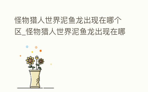 怪物獵人世界泥魚龍出現在哪個區_怪物獵人世界泥魚龍出現在哪個區了