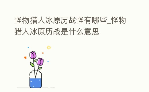 怪物獵人冰原歷戰怪有哪些_怪物獵人冰原歷戰是什么意思