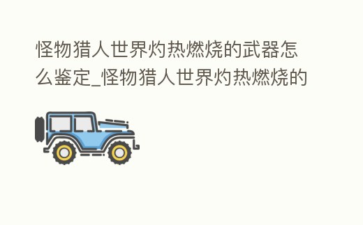 怪物獵人世界灼熱燃燒的武器怎么鑒定_怪物獵人世界灼熱燃燒的武器出什么
